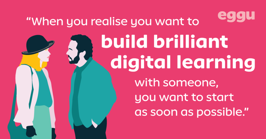 When you realise you want to build brilliant digital learning with someone, you want to start as soon as possible.